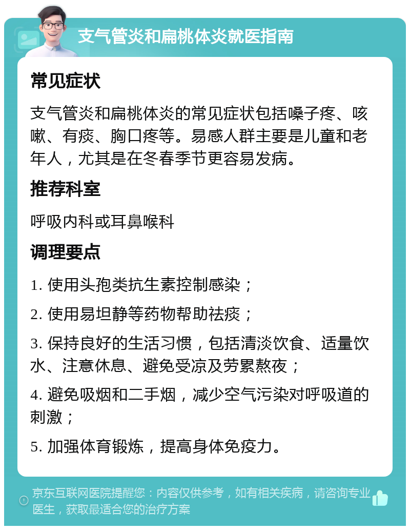 支气管炎和扁桃体炎就医指南 常见症状 支气管炎和扁桃体炎的常见症状包括嗓子疼、咳嗽、有痰、胸口疼等。易感人群主要是儿童和老年人，尤其是在冬春季节更容易发病。 推荐科室 呼吸内科或耳鼻喉科 调理要点 1. 使用头孢类抗生素控制感染； 2. 使用易坦静等药物帮助祛痰； 3. 保持良好的生活习惯，包括清淡饮食、适量饮水、注意休息、避免受凉及劳累熬夜； 4. 避免吸烟和二手烟，减少空气污染对呼吸道的刺激； 5. 加强体育锻炼，提高身体免疫力。