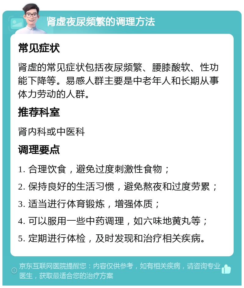 肾虚夜尿频繁的调理方法 常见症状 肾虚的常见症状包括夜尿频繁、腰膝酸软、性功能下降等。易感人群主要是中老年人和长期从事体力劳动的人群。 推荐科室 肾内科或中医科 调理要点 1. 合理饮食，避免过度刺激性食物； 2. 保持良好的生活习惯，避免熬夜和过度劳累； 3. 适当进行体育锻炼，增强体质； 4. 可以服用一些中药调理，如六味地黄丸等； 5. 定期进行体检，及时发现和治疗相关疾病。