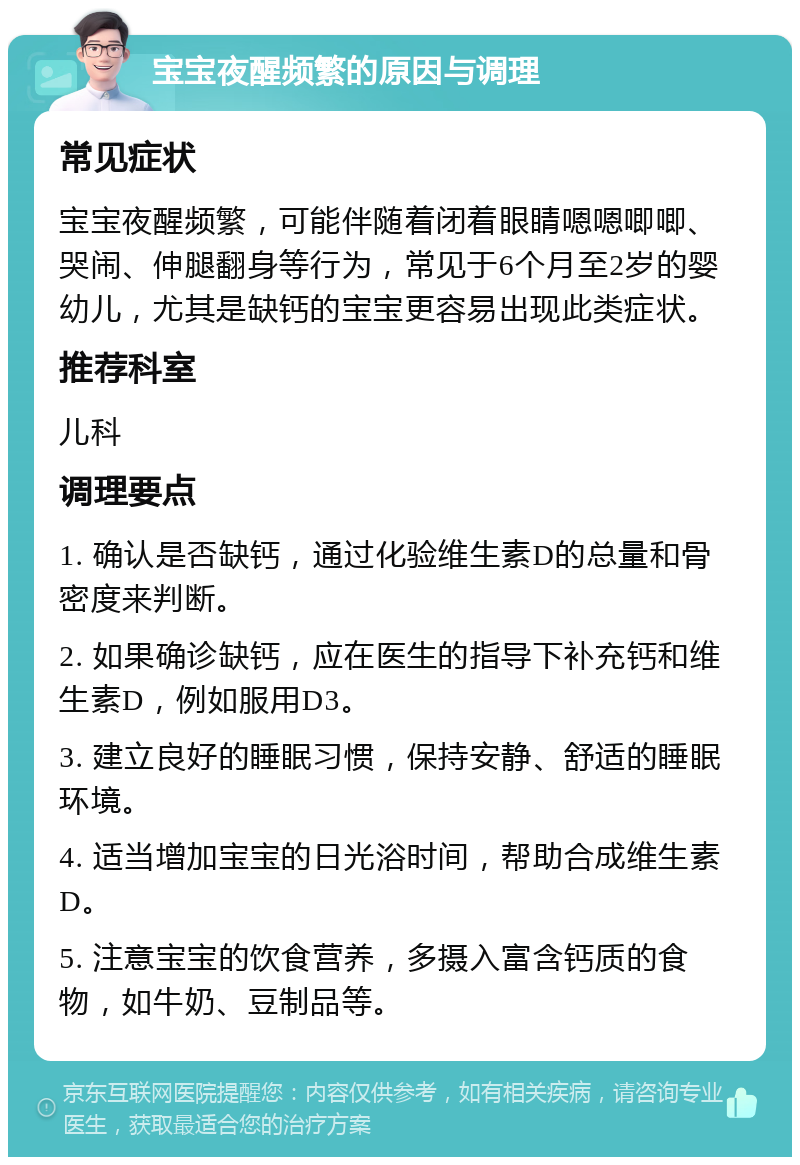 宝宝夜醒频繁的原因与调理 常见症状 宝宝夜醒频繁，可能伴随着闭着眼睛嗯嗯唧唧、哭闹、伸腿翻身等行为，常见于6个月至2岁的婴幼儿，尤其是缺钙的宝宝更容易出现此类症状。 推荐科室 儿科 调理要点 1. 确认是否缺钙，通过化验维生素D的总量和骨密度来判断。 2. 如果确诊缺钙，应在医生的指导下补充钙和维生素D，例如服用D3。 3. 建立良好的睡眠习惯，保持安静、舒适的睡眠环境。 4. 适当增加宝宝的日光浴时间，帮助合成维生素D。 5. 注意宝宝的饮食营养，多摄入富含钙质的食物，如牛奶、豆制品等。