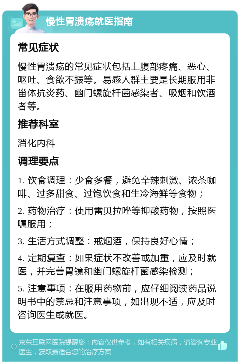 慢性胃溃疡就医指南 常见症状 慢性胃溃疡的常见症状包括上腹部疼痛、恶心、呕吐、食欲不振等。易感人群主要是长期服用非甾体抗炎药、幽门螺旋杆菌感染者、吸烟和饮酒者等。 推荐科室 消化内科 调理要点 1. 饮食调理：少食多餐，避免辛辣刺激、浓茶咖啡、过多甜食、过饱饮食和生冷海鲜等食物； 2. 药物治疗：使用雷贝拉唑等抑酸药物，按照医嘱服用； 3. 生活方式调整：戒烟酒，保持良好心情； 4. 定期复查：如果症状不改善或加重，应及时就医，并完善胃镜和幽门螺旋杆菌感染检测； 5. 注意事项：在服用药物前，应仔细阅读药品说明书中的禁忌和注意事项，如出现不适，应及时咨询医生或就医。