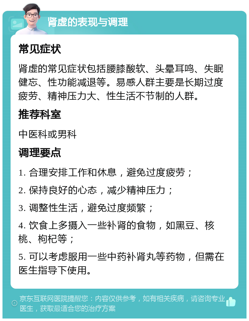 肾虚的表现与调理 常见症状 肾虚的常见症状包括腰膝酸软、头晕耳鸣、失眠健忘、性功能减退等。易感人群主要是长期过度疲劳、精神压力大、性生活不节制的人群。 推荐科室 中医科或男科 调理要点 1. 合理安排工作和休息，避免过度疲劳； 2. 保持良好的心态，减少精神压力； 3. 调整性生活，避免过度频繁； 4. 饮食上多摄入一些补肾的食物，如黑豆、核桃、枸杞等； 5. 可以考虑服用一些中药补肾丸等药物，但需在医生指导下使用。