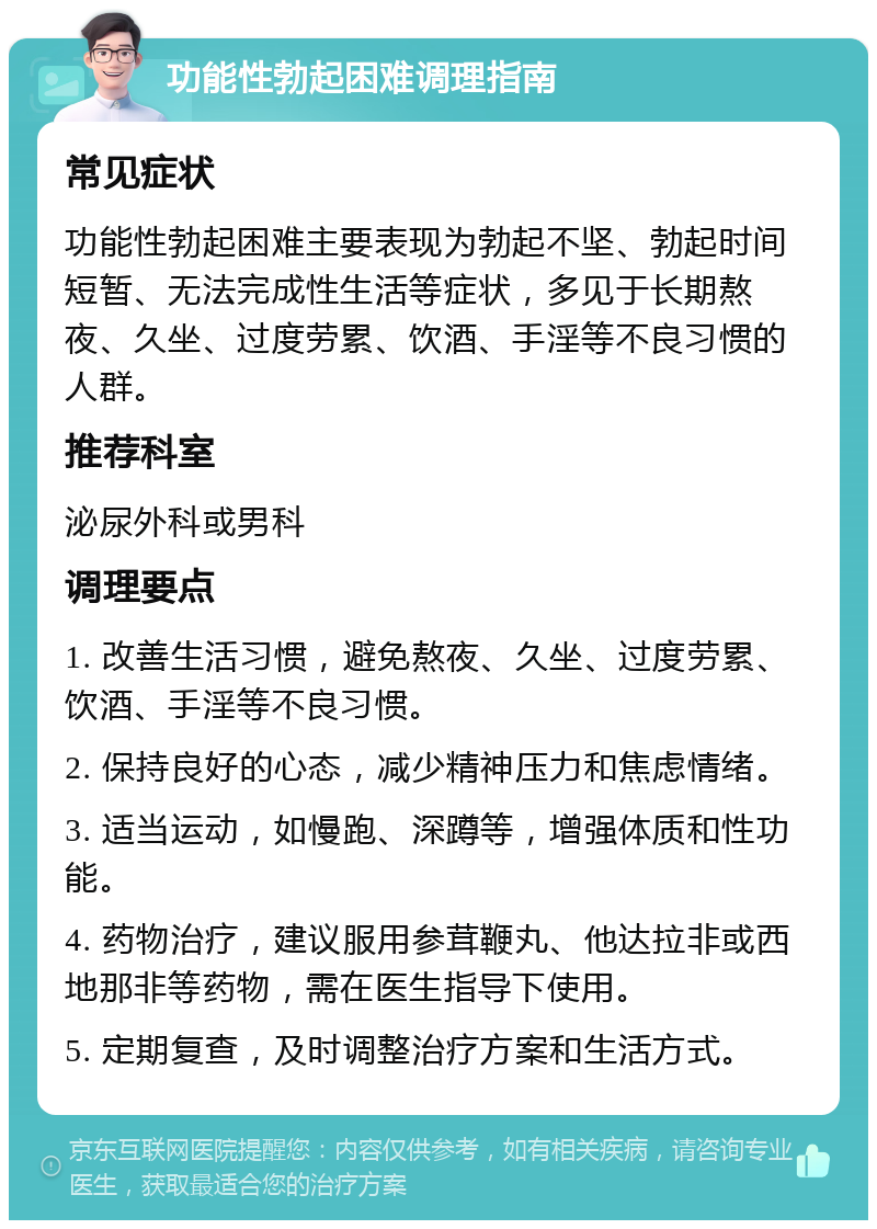 功能性勃起困难调理指南 常见症状 功能性勃起困难主要表现为勃起不坚、勃起时间短暂、无法完成性生活等症状，多见于长期熬夜、久坐、过度劳累、饮酒、手淫等不良习惯的人群。 推荐科室 泌尿外科或男科 调理要点 1. 改善生活习惯，避免熬夜、久坐、过度劳累、饮酒、手淫等不良习惯。 2. 保持良好的心态，减少精神压力和焦虑情绪。 3. 适当运动，如慢跑、深蹲等，增强体质和性功能。 4. 药物治疗，建议服用参茸鞭丸、他达拉非或西地那非等药物，需在医生指导下使用。 5. 定期复查，及时调整治疗方案和生活方式。