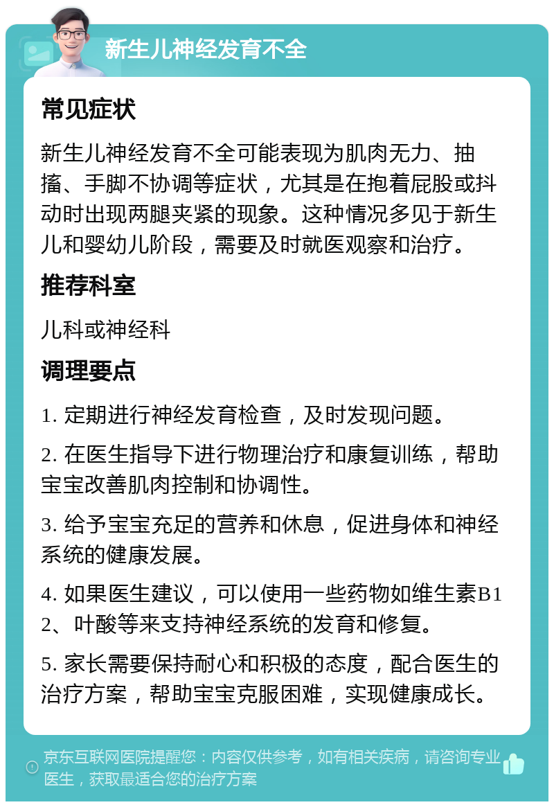 新生儿神经发育不全 常见症状 新生儿神经发育不全可能表现为肌肉无力、抽搐、手脚不协调等症状，尤其是在抱着屁股或抖动时出现两腿夹紧的现象。这种情况多见于新生儿和婴幼儿阶段，需要及时就医观察和治疗。 推荐科室 儿科或神经科 调理要点 1. 定期进行神经发育检查，及时发现问题。 2. 在医生指导下进行物理治疗和康复训练，帮助宝宝改善肌肉控制和协调性。 3. 给予宝宝充足的营养和休息，促进身体和神经系统的健康发展。 4. 如果医生建议，可以使用一些药物如维生素B12、叶酸等来支持神经系统的发育和修复。 5. 家长需要保持耐心和积极的态度，配合医生的治疗方案，帮助宝宝克服困难，实现健康成长。