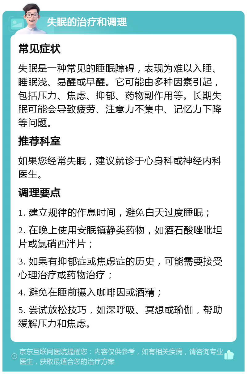 失眠的治疗和调理 常见症状 失眠是一种常见的睡眠障碍，表现为难以入睡、睡眠浅、易醒或早醒。它可能由多种因素引起，包括压力、焦虑、抑郁、药物副作用等。长期失眠可能会导致疲劳、注意力不集中、记忆力下降等问题。 推荐科室 如果您经常失眠，建议就诊于心身科或神经内科医生。 调理要点 1. 建立规律的作息时间，避免白天过度睡眠； 2. 在晚上使用安眠镇静类药物，如酒石酸唑吡坦片或氯硝西泮片； 3. 如果有抑郁症或焦虑症的历史，可能需要接受心理治疗或药物治疗； 4. 避免在睡前摄入咖啡因或酒精； 5. 尝试放松技巧，如深呼吸、冥想或瑜伽，帮助缓解压力和焦虑。