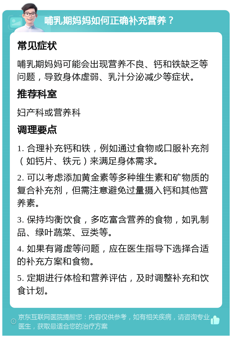 哺乳期妈妈如何正确补充营养？ 常见症状 哺乳期妈妈可能会出现营养不良、钙和铁缺乏等问题，导致身体虚弱、乳汁分泌减少等症状。 推荐科室 妇产科或营养科 调理要点 1. 合理补充钙和铁，例如通过食物或口服补充剂（如钙片、铁元）来满足身体需求。 2. 可以考虑添加黄金素等多种维生素和矿物质的复合补充剂，但需注意避免过量摄入钙和其他营养素。 3. 保持均衡饮食，多吃富含营养的食物，如乳制品、绿叶蔬菜、豆类等。 4. 如果有肾虚等问题，应在医生指导下选择合适的补充方案和食物。 5. 定期进行体检和营养评估，及时调整补充和饮食计划。