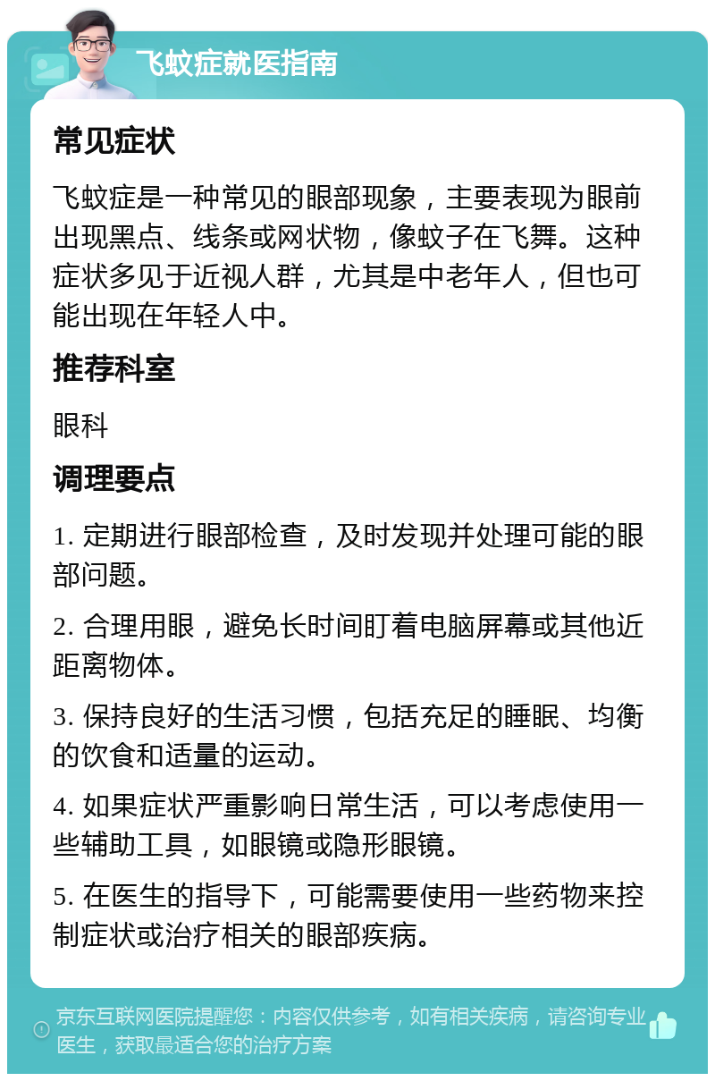 飞蚊症就医指南 常见症状 飞蚊症是一种常见的眼部现象，主要表现为眼前出现黑点、线条或网状物，像蚊子在飞舞。这种症状多见于近视人群，尤其是中老年人，但也可能出现在年轻人中。 推荐科室 眼科 调理要点 1. 定期进行眼部检查，及时发现并处理可能的眼部问题。 2. 合理用眼，避免长时间盯着电脑屏幕或其他近距离物体。 3. 保持良好的生活习惯，包括充足的睡眠、均衡的饮食和适量的运动。 4. 如果症状严重影响日常生活，可以考虑使用一些辅助工具，如眼镜或隐形眼镜。 5. 在医生的指导下，可能需要使用一些药物来控制症状或治疗相关的眼部疾病。