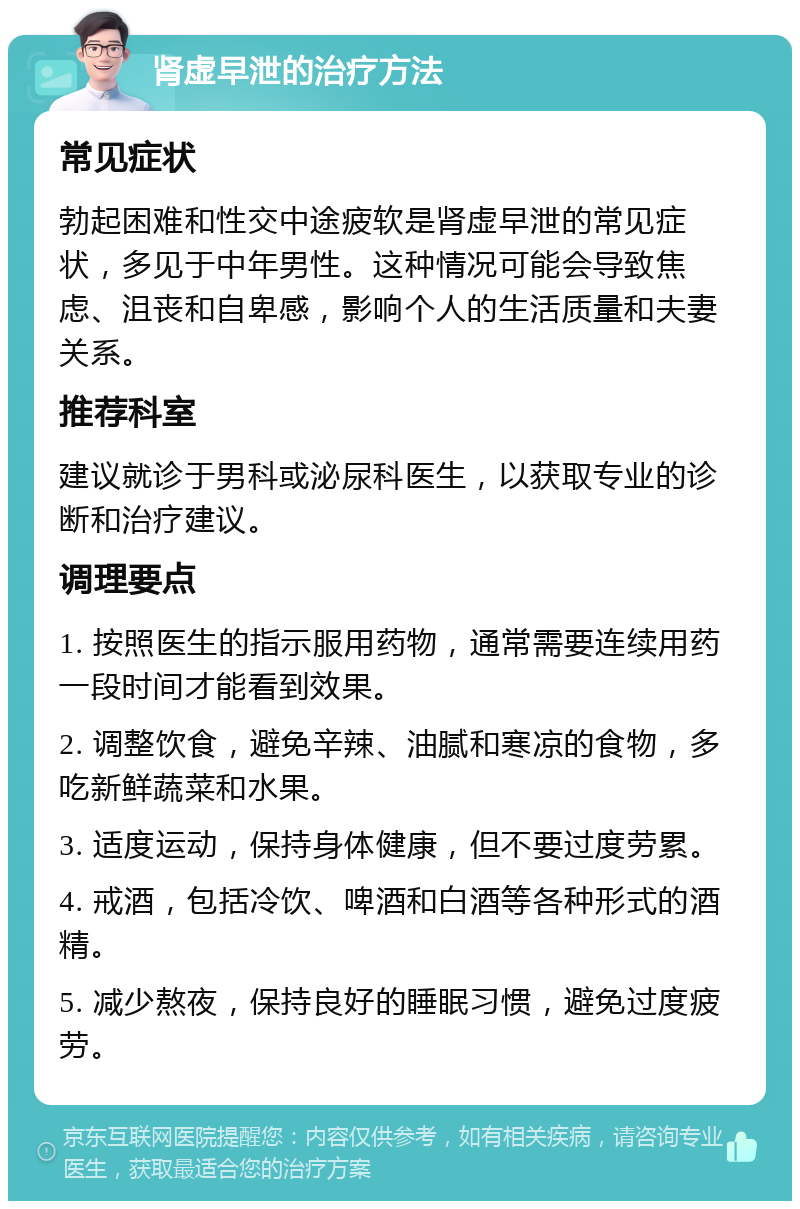 肾虚早泄的治疗方法 常见症状 勃起困难和性交中途疲软是肾虚早泄的常见症状，多见于中年男性。这种情况可能会导致焦虑、沮丧和自卑感，影响个人的生活质量和夫妻关系。 推荐科室 建议就诊于男科或泌尿科医生，以获取专业的诊断和治疗建议。 调理要点 1. 按照医生的指示服用药物，通常需要连续用药一段时间才能看到效果。 2. 调整饮食，避免辛辣、油腻和寒凉的食物，多吃新鲜蔬菜和水果。 3. 适度运动，保持身体健康，但不要过度劳累。 4. 戒酒，包括冷饮、啤酒和白酒等各种形式的酒精。 5. 减少熬夜，保持良好的睡眠习惯，避免过度疲劳。