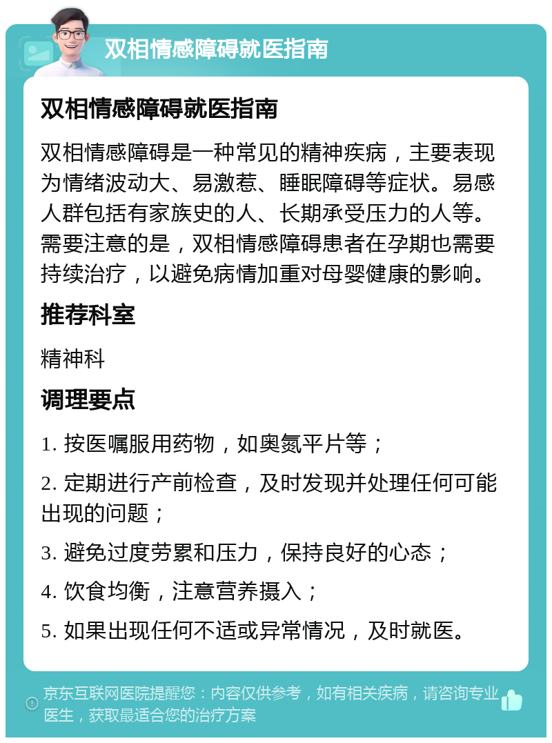 双相情感障碍就医指南 双相情感障碍就医指南 双相情感障碍是一种常见的精神疾病，主要表现为情绪波动大、易激惹、睡眠障碍等症状。易感人群包括有家族史的人、长期承受压力的人等。需要注意的是，双相情感障碍患者在孕期也需要持续治疗，以避免病情加重对母婴健康的影响。 推荐科室 精神科 调理要点 1. 按医嘱服用药物，如奥氮平片等； 2. 定期进行产前检查，及时发现并处理任何可能出现的问题； 3. 避免过度劳累和压力，保持良好的心态； 4. 饮食均衡，注意营养摄入； 5. 如果出现任何不适或异常情况，及时就医。