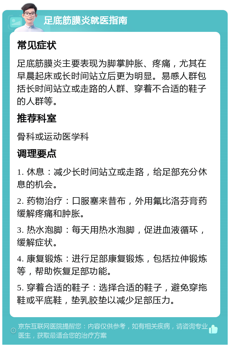 足底筋膜炎就医指南 常见症状 足底筋膜炎主要表现为脚掌肿胀、疼痛，尤其在早晨起床或长时间站立后更为明显。易感人群包括长时间站立或走路的人群、穿着不合适的鞋子的人群等。 推荐科室 骨科或运动医学科 调理要点 1. 休息：减少长时间站立或走路，给足部充分休息的机会。 2. 药物治疗：口服塞来昔布，外用氟比洛芬膏药缓解疼痛和肿胀。 3. 热水泡脚：每天用热水泡脚，促进血液循环，缓解症状。 4. 康复锻炼：进行足部康复锻炼，包括拉伸锻炼等，帮助恢复足部功能。 5. 穿着合适的鞋子：选择合适的鞋子，避免穿拖鞋或平底鞋，垫乳胶垫以减少足部压力。