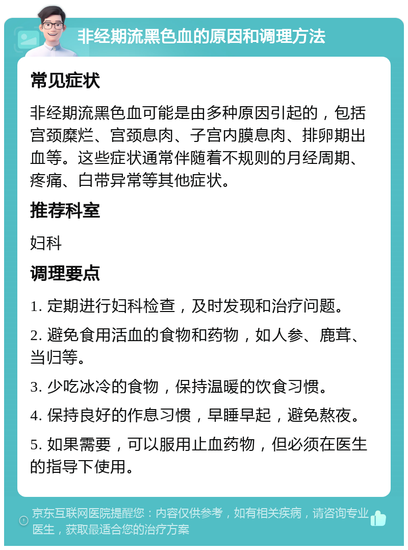 非经期流黑色血的原因和调理方法 常见症状 非经期流黑色血可能是由多种原因引起的，包括宫颈糜烂、宫颈息肉、子宫内膜息肉、排卵期出血等。这些症状通常伴随着不规则的月经周期、疼痛、白带异常等其他症状。 推荐科室 妇科 调理要点 1. 定期进行妇科检查，及时发现和治疗问题。 2. 避免食用活血的食物和药物，如人参、鹿茸、当归等。 3. 少吃冰冷的食物，保持温暖的饮食习惯。 4. 保持良好的作息习惯，早睡早起，避免熬夜。 5. 如果需要，可以服用止血药物，但必须在医生的指导下使用。