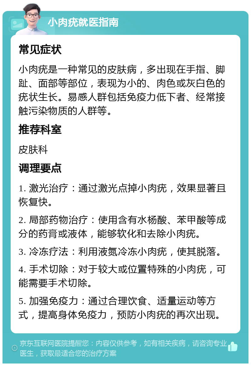 小肉疣就医指南 常见症状 小肉疣是一种常见的皮肤病，多出现在手指、脚趾、面部等部位，表现为小的、肉色或灰白色的疣状生长。易感人群包括免疫力低下者、经常接触污染物质的人群等。 推荐科室 皮肤科 调理要点 1. 激光治疗：通过激光点掉小肉疣，效果显著且恢复快。 2. 局部药物治疗：使用含有水杨酸、苯甲酸等成分的药膏或液体，能够软化和去除小肉疣。 3. 冷冻疗法：利用液氮冷冻小肉疣，使其脱落。 4. 手术切除：对于较大或位置特殊的小肉疣，可能需要手术切除。 5. 加强免疫力：通过合理饮食、适量运动等方式，提高身体免疫力，预防小肉疣的再次出现。