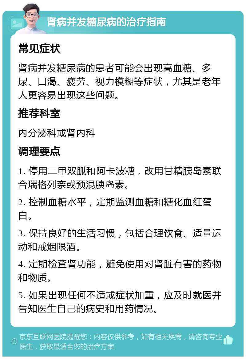 肾病并发糖尿病的治疗指南 常见症状 肾病并发糖尿病的患者可能会出现高血糖、多尿、口渴、疲劳、视力模糊等症状，尤其是老年人更容易出现这些问题。 推荐科室 内分泌科或肾内科 调理要点 1. 停用二甲双胍和阿卡波糖，改用甘精胰岛素联合瑞格列奈或预混胰岛素。 2. 控制血糖水平，定期监测血糖和糖化血红蛋白。 3. 保持良好的生活习惯，包括合理饮食、适量运动和戒烟限酒。 4. 定期检查肾功能，避免使用对肾脏有害的药物和物质。 5. 如果出现任何不适或症状加重，应及时就医并告知医生自己的病史和用药情况。