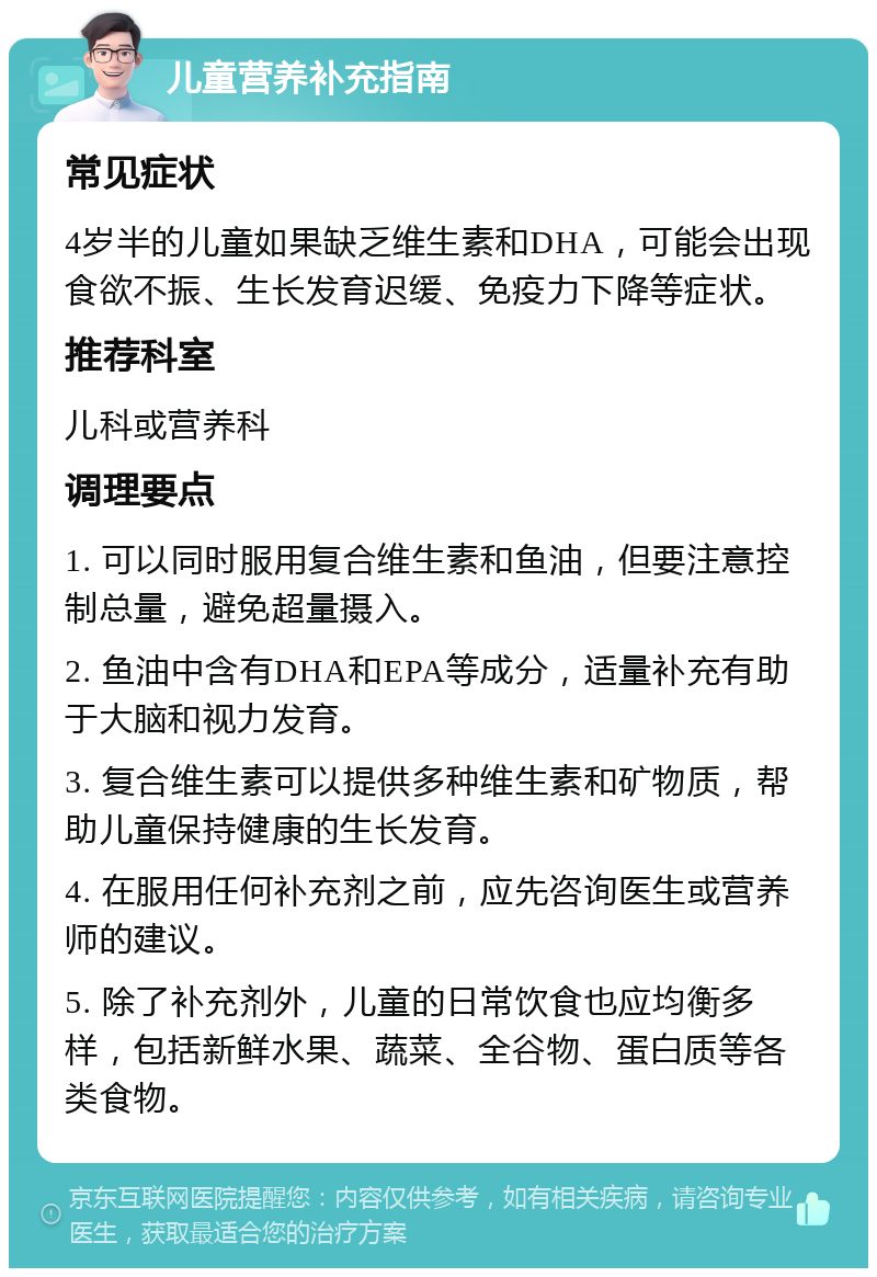 儿童营养补充指南 常见症状 4岁半的儿童如果缺乏维生素和DHA，可能会出现食欲不振、生长发育迟缓、免疫力下降等症状。 推荐科室 儿科或营养科 调理要点 1. 可以同时服用复合维生素和鱼油，但要注意控制总量，避免超量摄入。 2. 鱼油中含有DHA和EPA等成分，适量补充有助于大脑和视力发育。 3. 复合维生素可以提供多种维生素和矿物质，帮助儿童保持健康的生长发育。 4. 在服用任何补充剂之前，应先咨询医生或营养师的建议。 5. 除了补充剂外，儿童的日常饮食也应均衡多样，包括新鲜水果、蔬菜、全谷物、蛋白质等各类食物。