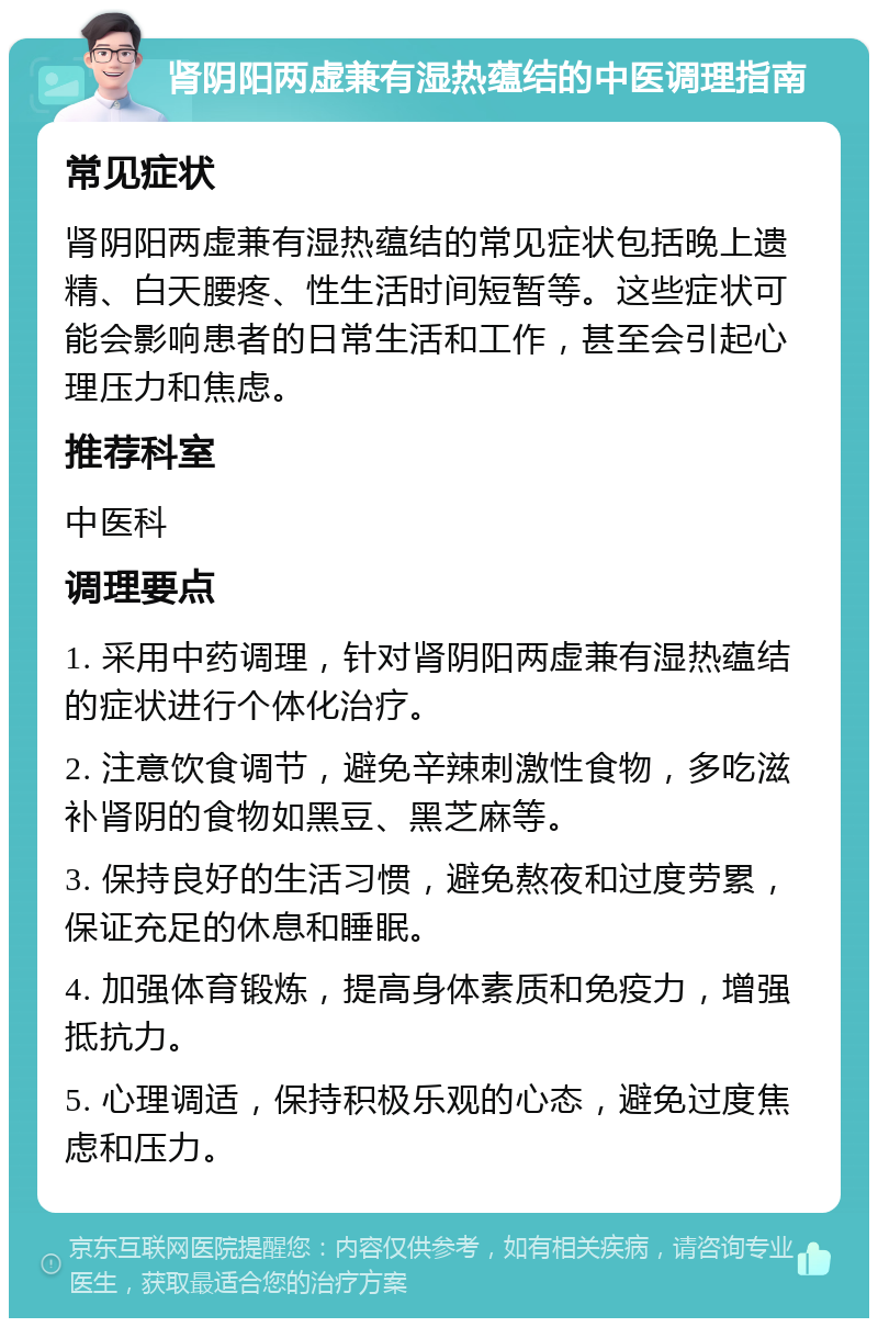 肾阴阳两虚兼有湿热蕴结的中医调理指南 常见症状 肾阴阳两虚兼有湿热蕴结的常见症状包括晚上遗精、白天腰疼、性生活时间短暂等。这些症状可能会影响患者的日常生活和工作，甚至会引起心理压力和焦虑。 推荐科室 中医科 调理要点 1. 采用中药调理，针对肾阴阳两虚兼有湿热蕴结的症状进行个体化治疗。 2. 注意饮食调节，避免辛辣刺激性食物，多吃滋补肾阴的食物如黑豆、黑芝麻等。 3. 保持良好的生活习惯，避免熬夜和过度劳累，保证充足的休息和睡眠。 4. 加强体育锻炼，提高身体素质和免疫力，增强抵抗力。 5. 心理调适，保持积极乐观的心态，避免过度焦虑和压力。