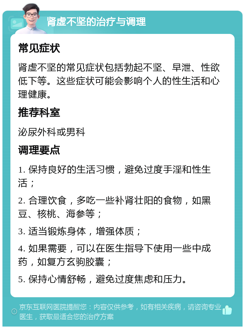 肾虚不坚的治疗与调理 常见症状 肾虚不坚的常见症状包括勃起不坚、早泄、性欲低下等。这些症状可能会影响个人的性生活和心理健康。 推荐科室 泌尿外科或男科 调理要点 1. 保持良好的生活习惯，避免过度手淫和性生活； 2. 合理饮食，多吃一些补肾壮阳的食物，如黑豆、核桃、海参等； 3. 适当锻炼身体，增强体质； 4. 如果需要，可以在医生指导下使用一些中成药，如复方玄驹胶囊； 5. 保持心情舒畅，避免过度焦虑和压力。