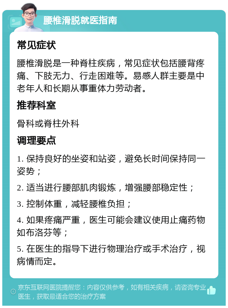 腰椎滑脱就医指南 常见症状 腰椎滑脱是一种脊柱疾病，常见症状包括腰背疼痛、下肢无力、行走困难等。易感人群主要是中老年人和长期从事重体力劳动者。 推荐科室 骨科或脊柱外科 调理要点 1. 保持良好的坐姿和站姿，避免长时间保持同一姿势； 2. 适当进行腰部肌肉锻炼，增强腰部稳定性； 3. 控制体重，减轻腰椎负担； 4. 如果疼痛严重，医生可能会建议使用止痛药物如布洛芬等； 5. 在医生的指导下进行物理治疗或手术治疗，视病情而定。