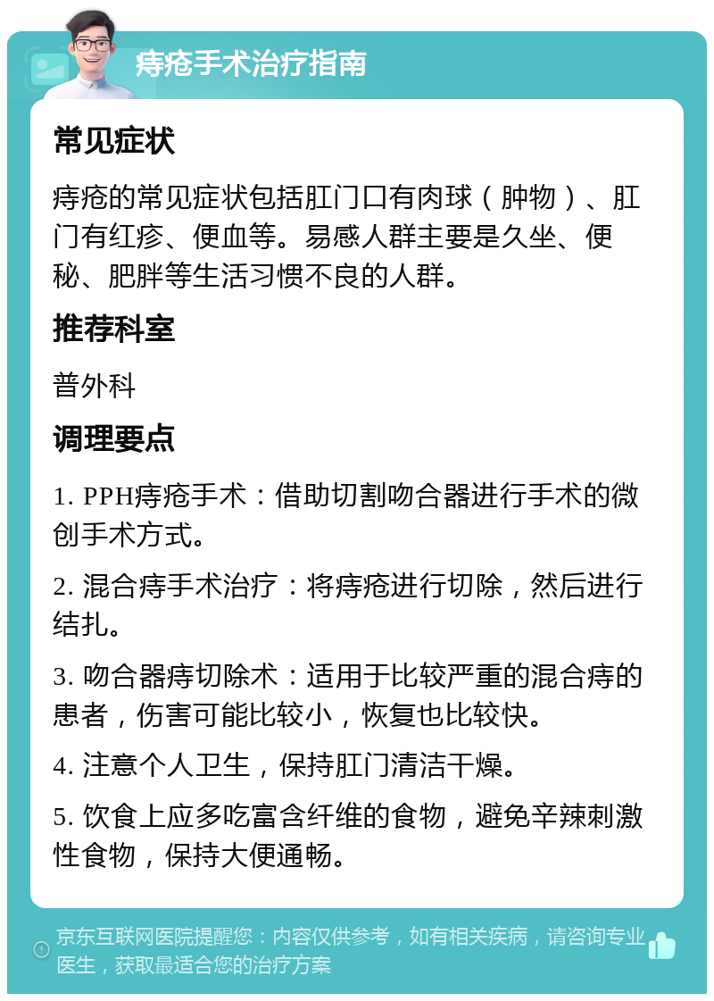 痔疮手术治疗指南 常见症状 痔疮的常见症状包括肛门口有肉球（肿物）、肛门有红疹、便血等。易感人群主要是久坐、便秘、肥胖等生活习惯不良的人群。 推荐科室 普外科 调理要点 1. PPH痔疮手术：借助切割吻合器进行手术的微创手术方式。 2. 混合痔手术治疗：将痔疮进行切除，然后进行结扎。 3. 吻合器痔切除术：适用于比较严重的混合痔的患者，伤害可能比较小，恢复也比较快。 4. 注意个人卫生，保持肛门清洁干燥。 5. 饮食上应多吃富含纤维的食物，避免辛辣刺激性食物，保持大便通畅。