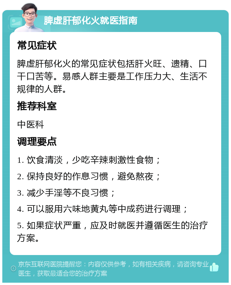 脾虚肝郁化火就医指南 常见症状 脾虚肝郁化火的常见症状包括肝火旺、遗精、口干口苦等。易感人群主要是工作压力大、生活不规律的人群。 推荐科室 中医科 调理要点 1. 饮食清淡，少吃辛辣刺激性食物； 2. 保持良好的作息习惯，避免熬夜； 3. 减少手淫等不良习惯； 4. 可以服用六味地黄丸等中成药进行调理； 5. 如果症状严重，应及时就医并遵循医生的治疗方案。