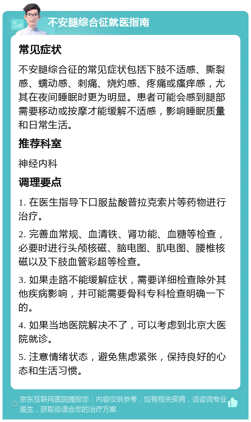 不安腿综合征就医指南 常见症状 不安腿综合征的常见症状包括下肢不适感、撕裂感、蠕动感、刺痛、烧灼感、疼痛或瘙痒感，尤其在夜间睡眠时更为明显。患者可能会感到腿部需要移动或按摩才能缓解不适感，影响睡眠质量和日常生活。 推荐科室 神经内科 调理要点 1. 在医生指导下口服盐酸普拉克索片等药物进行治疗。 2. 完善血常规、血清铁、肾功能、血糖等检查，必要时进行头颅核磁、脑电图、肌电图、腰椎核磁以及下肢血管彩超等检查。 3. 如果走路不能缓解症状，需要详细检查除外其他疾病影响，并可能需要骨科专科检查明确一下的。 4. 如果当地医院解决不了，可以考虑到北京大医院就诊。 5. 注意情绪状态，避免焦虑紧张，保持良好的心态和生活习惯。