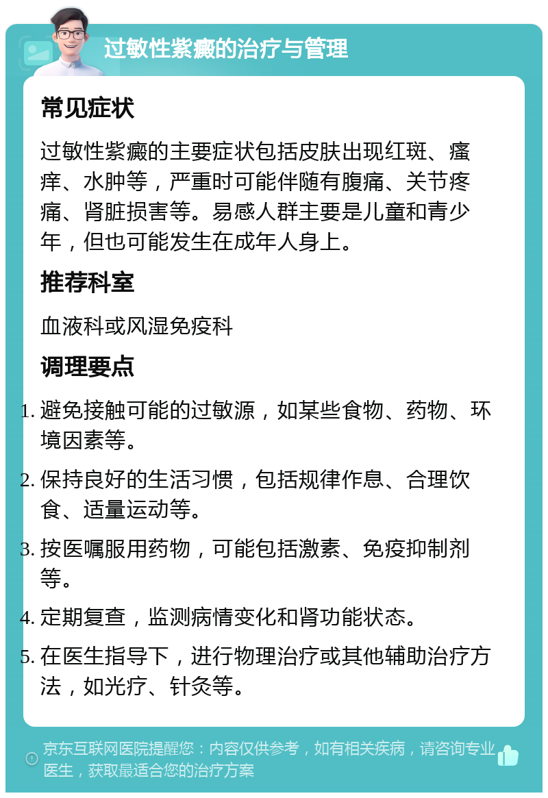 过敏性紫癜的治疗与管理 常见症状 过敏性紫癜的主要症状包括皮肤出现红斑、瘙痒、水肿等，严重时可能伴随有腹痛、关节疼痛、肾脏损害等。易感人群主要是儿童和青少年，但也可能发生在成年人身上。 推荐科室 血液科或风湿免疫科 调理要点 避免接触可能的过敏源，如某些食物、药物、环境因素等。 保持良好的生活习惯，包括规律作息、合理饮食、适量运动等。 按医嘱服用药物，可能包括激素、免疫抑制剂等。 定期复查，监测病情变化和肾功能状态。 在医生指导下，进行物理治疗或其他辅助治疗方法，如光疗、针灸等。