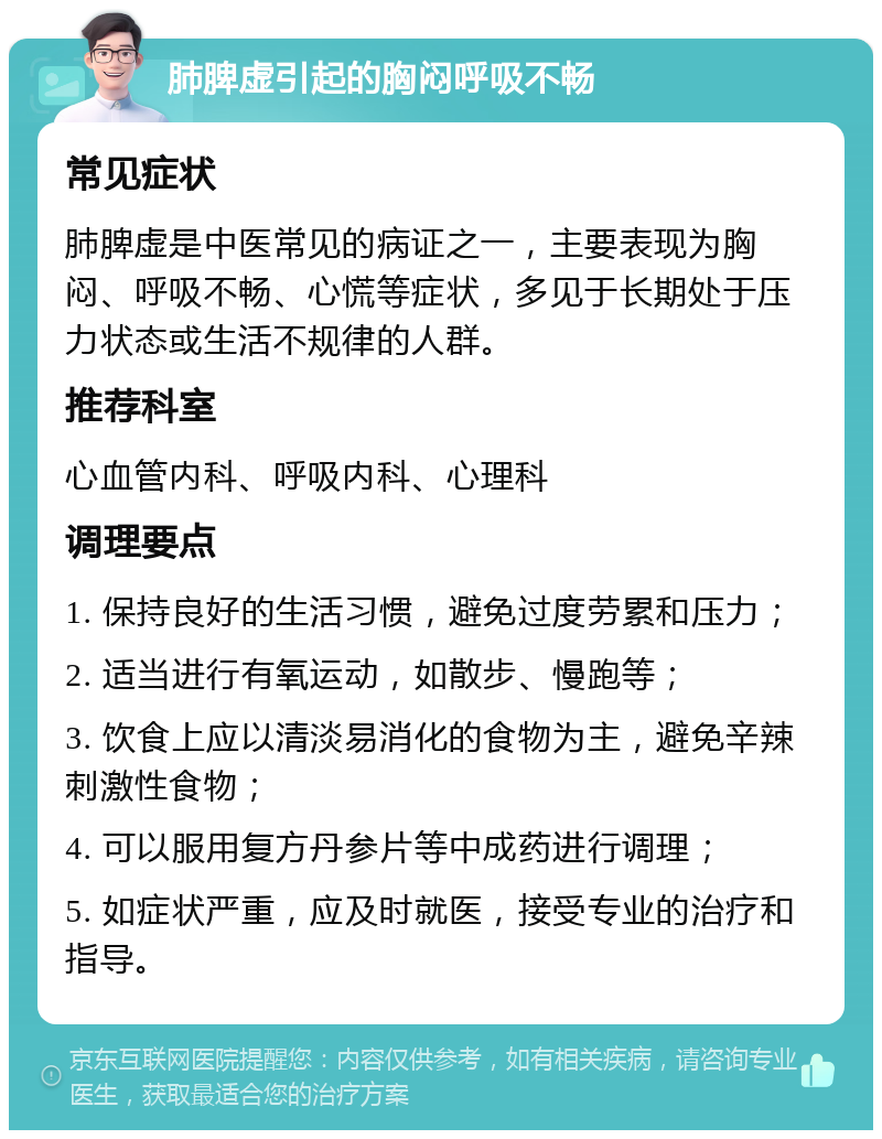 肺脾虚引起的胸闷呼吸不畅 常见症状 肺脾虚是中医常见的病证之一，主要表现为胸闷、呼吸不畅、心慌等症状，多见于长期处于压力状态或生活不规律的人群。 推荐科室 心血管内科、呼吸内科、心理科 调理要点 1. 保持良好的生活习惯，避免过度劳累和压力； 2. 适当进行有氧运动，如散步、慢跑等； 3. 饮食上应以清淡易消化的食物为主，避免辛辣刺激性食物； 4. 可以服用复方丹参片等中成药进行调理； 5. 如症状严重，应及时就医，接受专业的治疗和指导。