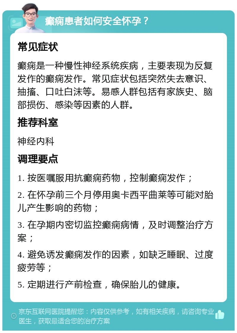 癫痫患者如何安全怀孕？ 常见症状 癫痫是一种慢性神经系统疾病，主要表现为反复发作的癫痫发作。常见症状包括突然失去意识、抽搐、口吐白沫等。易感人群包括有家族史、脑部损伤、感染等因素的人群。 推荐科室 神经内科 调理要点 1. 按医嘱服用抗癫痫药物，控制癫痫发作； 2. 在怀孕前三个月停用奥卡西平曲莱等可能对胎儿产生影响的药物； 3. 在孕期内密切监控癫痫病情，及时调整治疗方案； 4. 避免诱发癫痫发作的因素，如缺乏睡眠、过度疲劳等； 5. 定期进行产前检查，确保胎儿的健康。