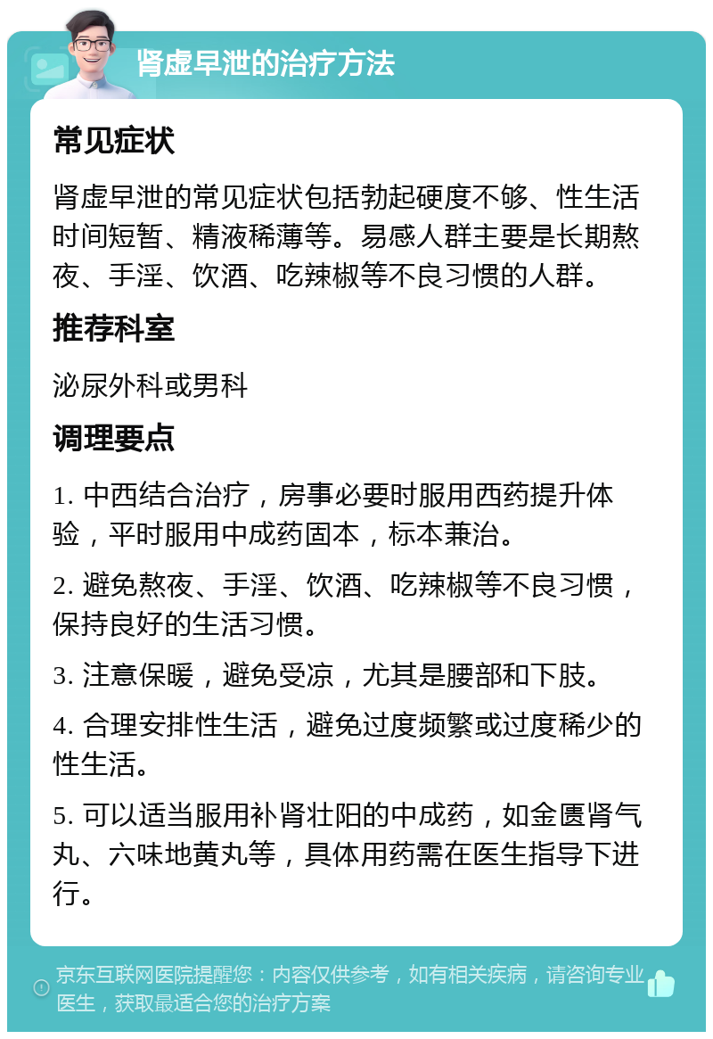 肾虚早泄的治疗方法 常见症状 肾虚早泄的常见症状包括勃起硬度不够、性生活时间短暂、精液稀薄等。易感人群主要是长期熬夜、手淫、饮酒、吃辣椒等不良习惯的人群。 推荐科室 泌尿外科或男科 调理要点 1. 中西结合治疗，房事必要时服用西药提升体验，平时服用中成药固本，标本兼治。 2. 避免熬夜、手淫、饮酒、吃辣椒等不良习惯，保持良好的生活习惯。 3. 注意保暖，避免受凉，尤其是腰部和下肢。 4. 合理安排性生活，避免过度频繁或过度稀少的性生活。 5. 可以适当服用补肾壮阳的中成药，如金匮肾气丸、六味地黄丸等，具体用药需在医生指导下进行。