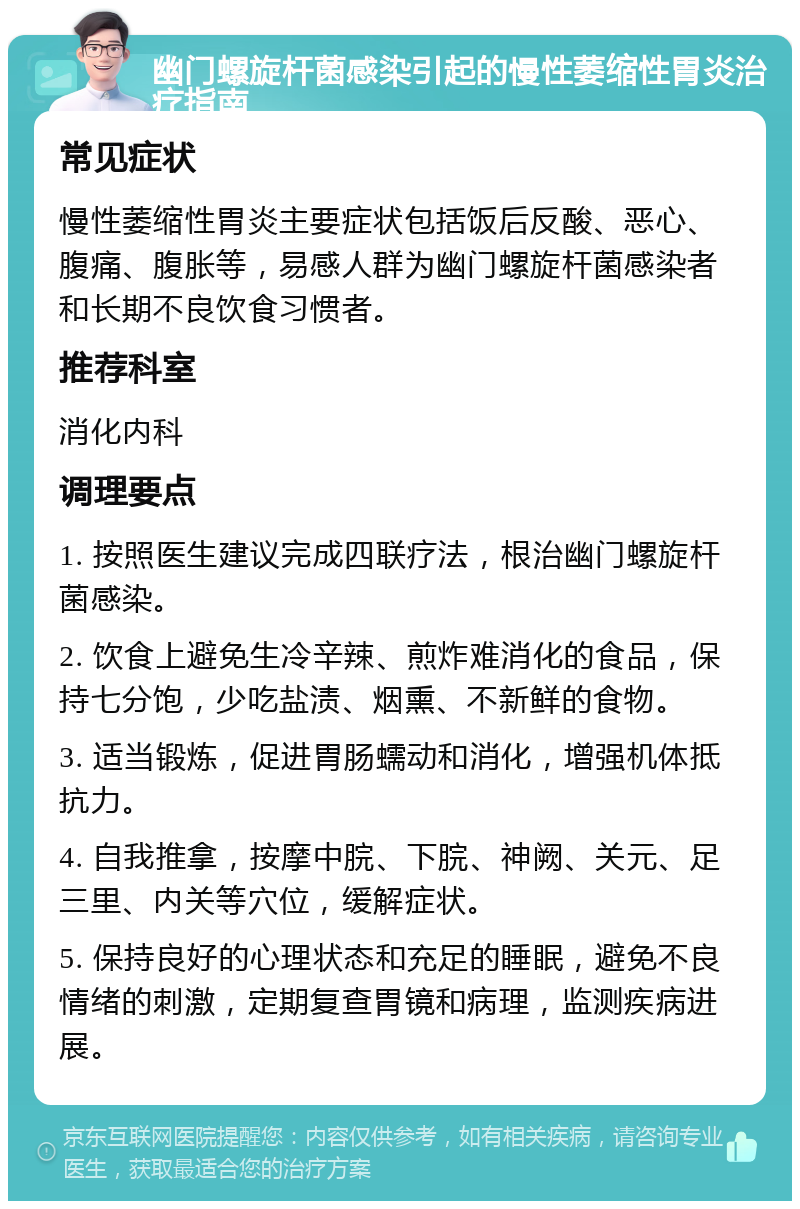 幽门螺旋杆菌感染引起的慢性萎缩性胃炎治疗指南 常见症状 慢性萎缩性胃炎主要症状包括饭后反酸、恶心、腹痛、腹胀等，易感人群为幽门螺旋杆菌感染者和长期不良饮食习惯者。 推荐科室 消化内科 调理要点 1. 按照医生建议完成四联疗法，根治幽门螺旋杆菌感染。 2. 饮食上避免生冷辛辣、煎炸难消化的食品，保持七分饱，少吃盐渍、烟熏、不新鲜的食物。 3. 适当锻炼，促进胃肠蠕动和消化，增强机体抵抗力。 4. 自我推拿，按摩中脘、下脘、神阙、关元、足三里、内关等穴位，缓解症状。 5. 保持良好的心理状态和充足的睡眠，避免不良情绪的刺激，定期复查胃镜和病理，监测疾病进展。