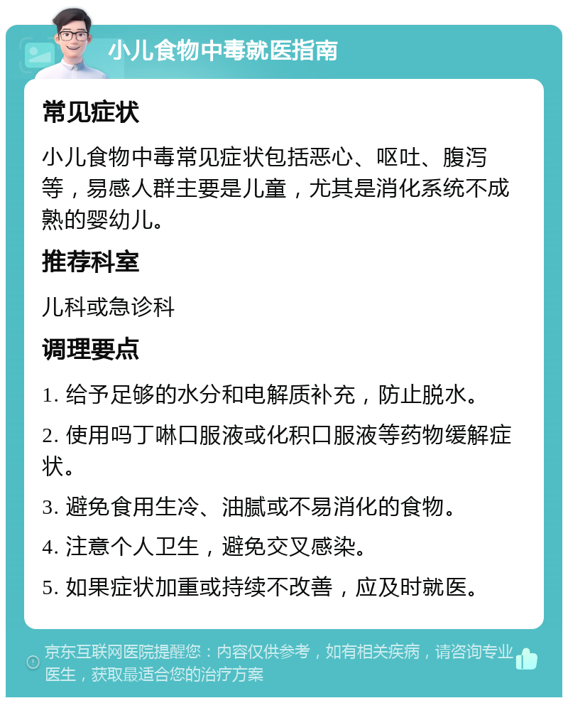 小儿食物中毒就医指南 常见症状 小儿食物中毒常见症状包括恶心、呕吐、腹泻等，易感人群主要是儿童，尤其是消化系统不成熟的婴幼儿。 推荐科室 儿科或急诊科 调理要点 1. 给予足够的水分和电解质补充，防止脱水。 2. 使用吗丁啉口服液或化积口服液等药物缓解症状。 3. 避免食用生冷、油腻或不易消化的食物。 4. 注意个人卫生，避免交叉感染。 5. 如果症状加重或持续不改善，应及时就医。