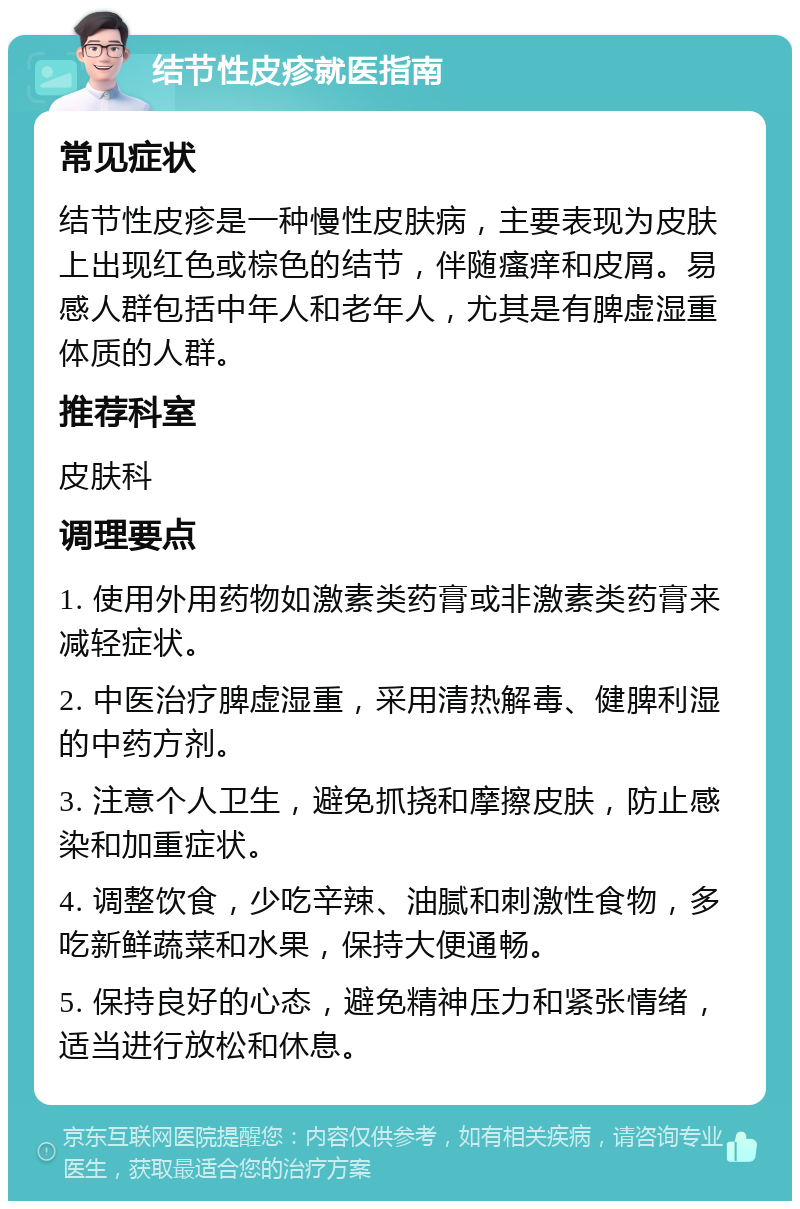 结节性皮疹就医指南 常见症状 结节性皮疹是一种慢性皮肤病，主要表现为皮肤上出现红色或棕色的结节，伴随瘙痒和皮屑。易感人群包括中年人和老年人，尤其是有脾虚湿重体质的人群。 推荐科室 皮肤科 调理要点 1. 使用外用药物如激素类药膏或非激素类药膏来减轻症状。 2. 中医治疗脾虚湿重，采用清热解毒、健脾利湿的中药方剂。 3. 注意个人卫生，避免抓挠和摩擦皮肤，防止感染和加重症状。 4. 调整饮食，少吃辛辣、油腻和刺激性食物，多吃新鲜蔬菜和水果，保持大便通畅。 5. 保持良好的心态，避免精神压力和紧张情绪，适当进行放松和休息。