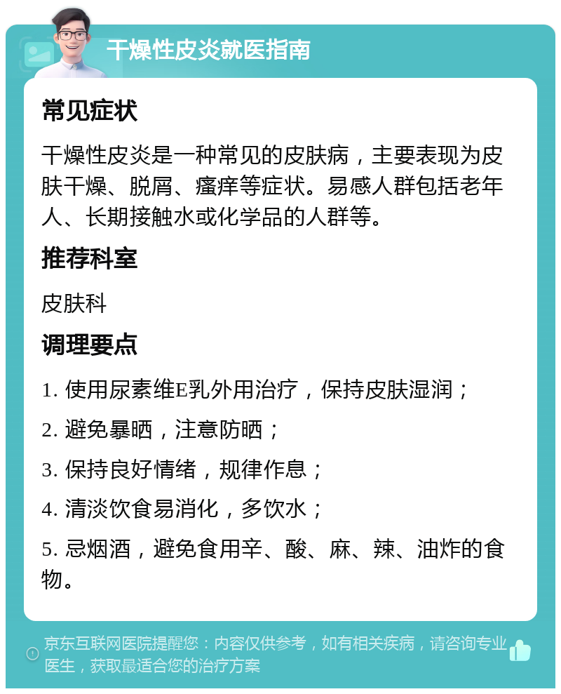 干燥性皮炎就医指南 常见症状 干燥性皮炎是一种常见的皮肤病，主要表现为皮肤干燥、脱屑、瘙痒等症状。易感人群包括老年人、长期接触水或化学品的人群等。 推荐科室 皮肤科 调理要点 1. 使用尿素维E乳外用治疗，保持皮肤湿润； 2. 避免暴晒，注意防晒； 3. 保持良好情绪，规律作息； 4. 清淡饮食易消化，多饮水； 5. 忌烟酒，避免食用辛、酸、麻、辣、油炸的食物。