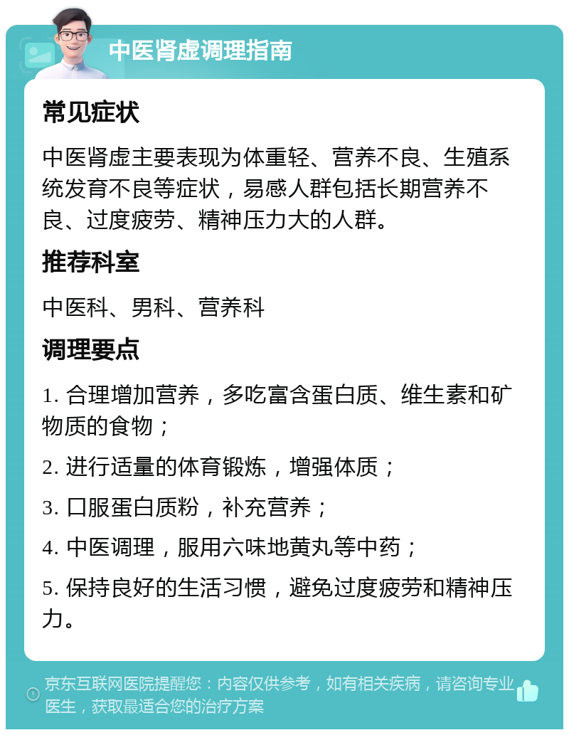 中医肾虚调理指南 常见症状 中医肾虚主要表现为体重轻、营养不良、生殖系统发育不良等症状，易感人群包括长期营养不良、过度疲劳、精神压力大的人群。 推荐科室 中医科、男科、营养科 调理要点 1. 合理增加营养，多吃富含蛋白质、维生素和矿物质的食物； 2. 进行适量的体育锻炼，增强体质； 3. 口服蛋白质粉，补充营养； 4. 中医调理，服用六味地黄丸等中药； 5. 保持良好的生活习惯，避免过度疲劳和精神压力。