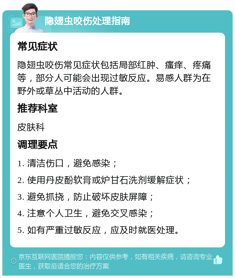 隐翅虫咬伤处理指南 常见症状 隐翅虫咬伤常见症状包括局部红肿、瘙痒、疼痛等，部分人可能会出现过敏反应。易感人群为在野外或草丛中活动的人群。 推荐科室 皮肤科 调理要点 1. 清洁伤口，避免感染； 2. 使用丹皮酚软膏或炉甘石洗剂缓解症状； 3. 避免抓挠，防止破坏皮肤屏障； 4. 注意个人卫生，避免交叉感染； 5. 如有严重过敏反应，应及时就医处理。