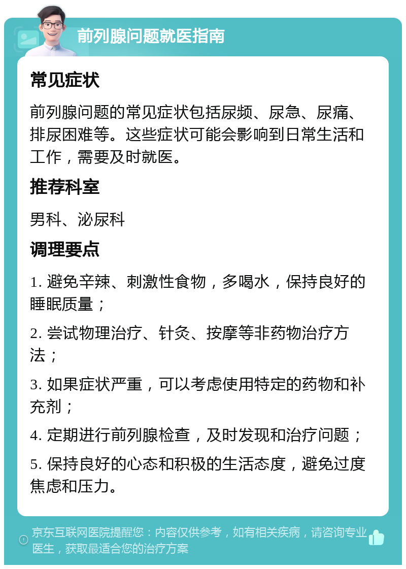 前列腺问题就医指南 常见症状 前列腺问题的常见症状包括尿频、尿急、尿痛、排尿困难等。这些症状可能会影响到日常生活和工作，需要及时就医。 推荐科室 男科、泌尿科 调理要点 1. 避免辛辣、刺激性食物，多喝水，保持良好的睡眠质量； 2. 尝试物理治疗、针灸、按摩等非药物治疗方法； 3. 如果症状严重，可以考虑使用特定的药物和补充剂； 4. 定期进行前列腺检查，及时发现和治疗问题； 5. 保持良好的心态和积极的生活态度，避免过度焦虑和压力。