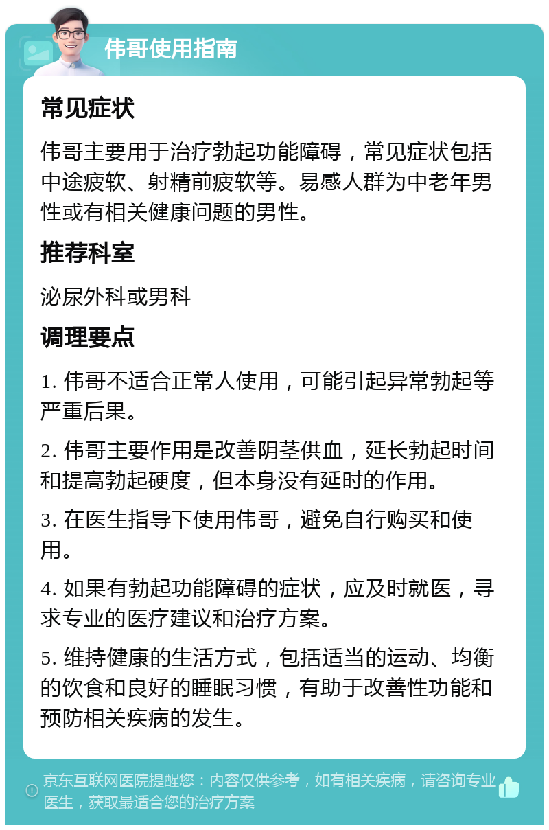 伟哥使用指南 常见症状 伟哥主要用于治疗勃起功能障碍，常见症状包括中途疲软、射精前疲软等。易感人群为中老年男性或有相关健康问题的男性。 推荐科室 泌尿外科或男科 调理要点 1. 伟哥不适合正常人使用，可能引起异常勃起等严重后果。 2. 伟哥主要作用是改善阴茎供血，延长勃起时间和提高勃起硬度，但本身没有延时的作用。 3. 在医生指导下使用伟哥，避免自行购买和使用。 4. 如果有勃起功能障碍的症状，应及时就医，寻求专业的医疗建议和治疗方案。 5. 维持健康的生活方式，包括适当的运动、均衡的饮食和良好的睡眠习惯，有助于改善性功能和预防相关疾病的发生。