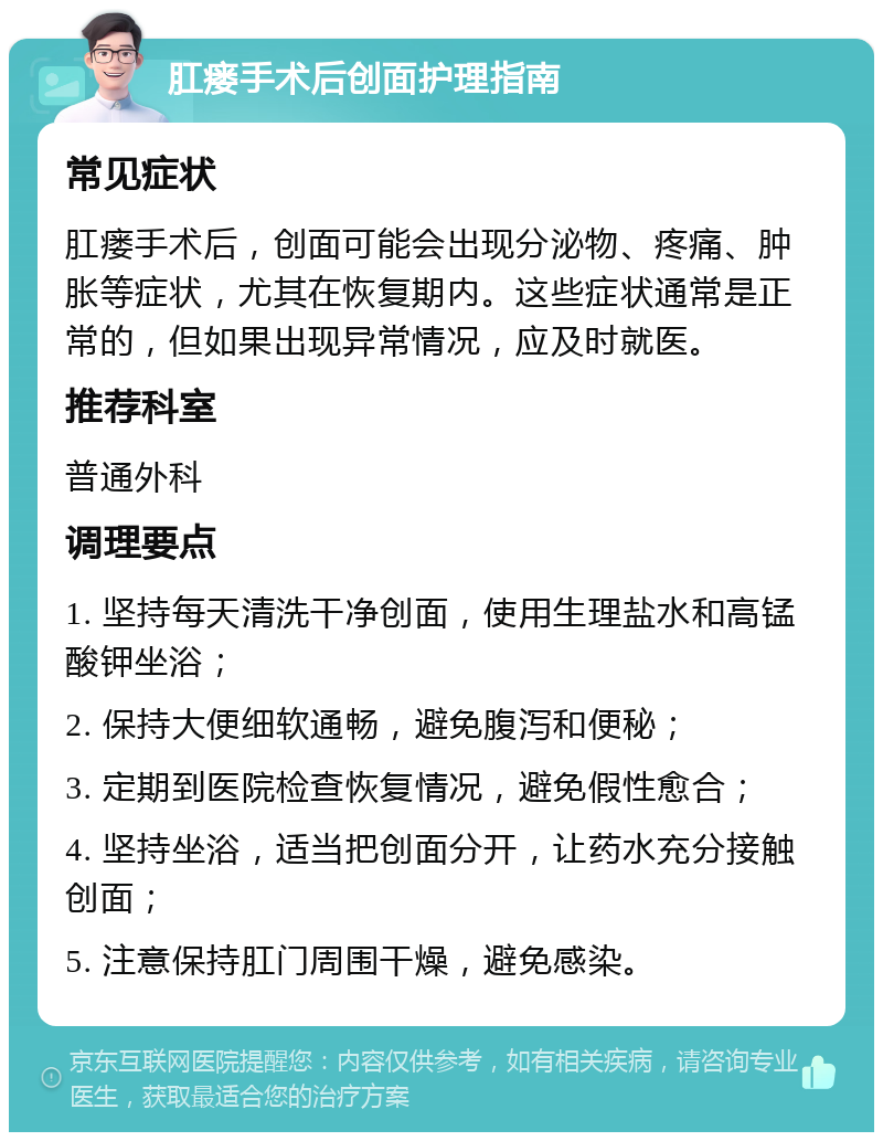 肛瘘手术后创面护理指南 常见症状 肛瘘手术后，创面可能会出现分泌物、疼痛、肿胀等症状，尤其在恢复期内。这些症状通常是正常的，但如果出现异常情况，应及时就医。 推荐科室 普通外科 调理要点 1. 坚持每天清洗干净创面，使用生理盐水和高锰酸钾坐浴； 2. 保持大便细软通畅，避免腹泻和便秘； 3. 定期到医院检查恢复情况，避免假性愈合； 4. 坚持坐浴，适当把创面分开，让药水充分接触创面； 5. 注意保持肛门周围干燥，避免感染。