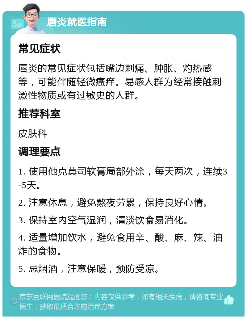 唇炎就医指南 常见症状 唇炎的常见症状包括嘴边刺痛、肿胀、灼热感等，可能伴随轻微瘙痒。易感人群为经常接触刺激性物质或有过敏史的人群。 推荐科室 皮肤科 调理要点 1. 使用他克莫司软膏局部外涂，每天两次，连续3-5天。 2. 注意休息，避免熬夜劳累，保持良好心情。 3. 保持室内空气湿润，清淡饮食易消化。 4. 适量增加饮水，避免食用辛、酸、麻、辣、油炸的食物。 5. 忌烟酒，注意保暖，预防受凉。