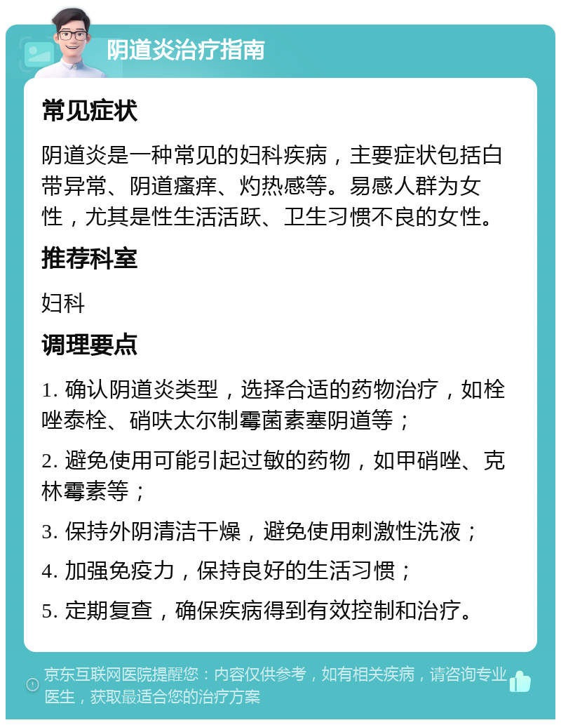 阴道炎治疗指南 常见症状 阴道炎是一种常见的妇科疾病，主要症状包括白带异常、阴道瘙痒、灼热感等。易感人群为女性，尤其是性生活活跃、卫生习惯不良的女性。 推荐科室 妇科 调理要点 1. 确认阴道炎类型，选择合适的药物治疗，如栓唑泰栓、硝呋太尔制霉菌素塞阴道等； 2. 避免使用可能引起过敏的药物，如甲硝唑、克林霉素等； 3. 保持外阴清洁干燥，避免使用刺激性洗液； 4. 加强免疫力，保持良好的生活习惯； 5. 定期复查，确保疾病得到有效控制和治疗。