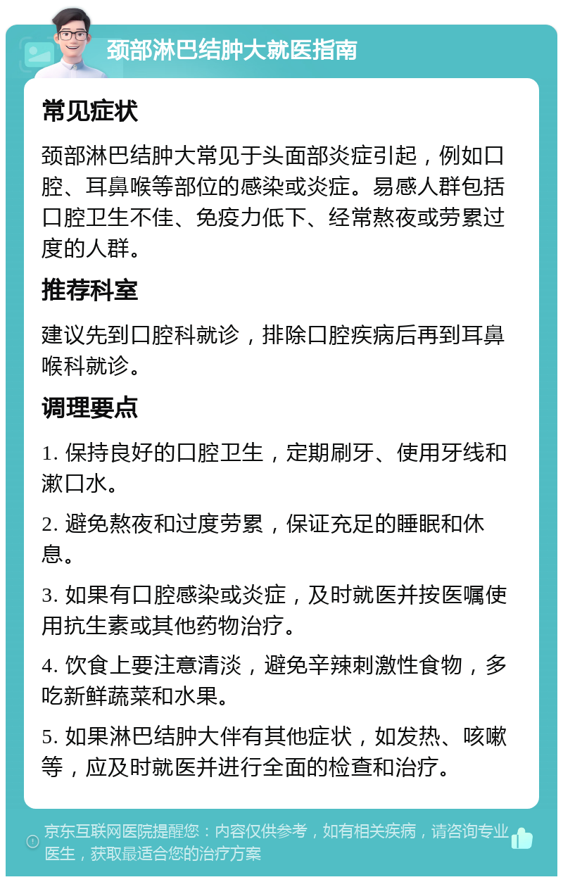 颈部淋巴结肿大就医指南 常见症状 颈部淋巴结肿大常见于头面部炎症引起，例如口腔、耳鼻喉等部位的感染或炎症。易感人群包括口腔卫生不佳、免疫力低下、经常熬夜或劳累过度的人群。 推荐科室 建议先到口腔科就诊，排除口腔疾病后再到耳鼻喉科就诊。 调理要点 1. 保持良好的口腔卫生，定期刷牙、使用牙线和漱口水。 2. 避免熬夜和过度劳累，保证充足的睡眠和休息。 3. 如果有口腔感染或炎症，及时就医并按医嘱使用抗生素或其他药物治疗。 4. 饮食上要注意清淡，避免辛辣刺激性食物，多吃新鲜蔬菜和水果。 5. 如果淋巴结肿大伴有其他症状，如发热、咳嗽等，应及时就医并进行全面的检查和治疗。