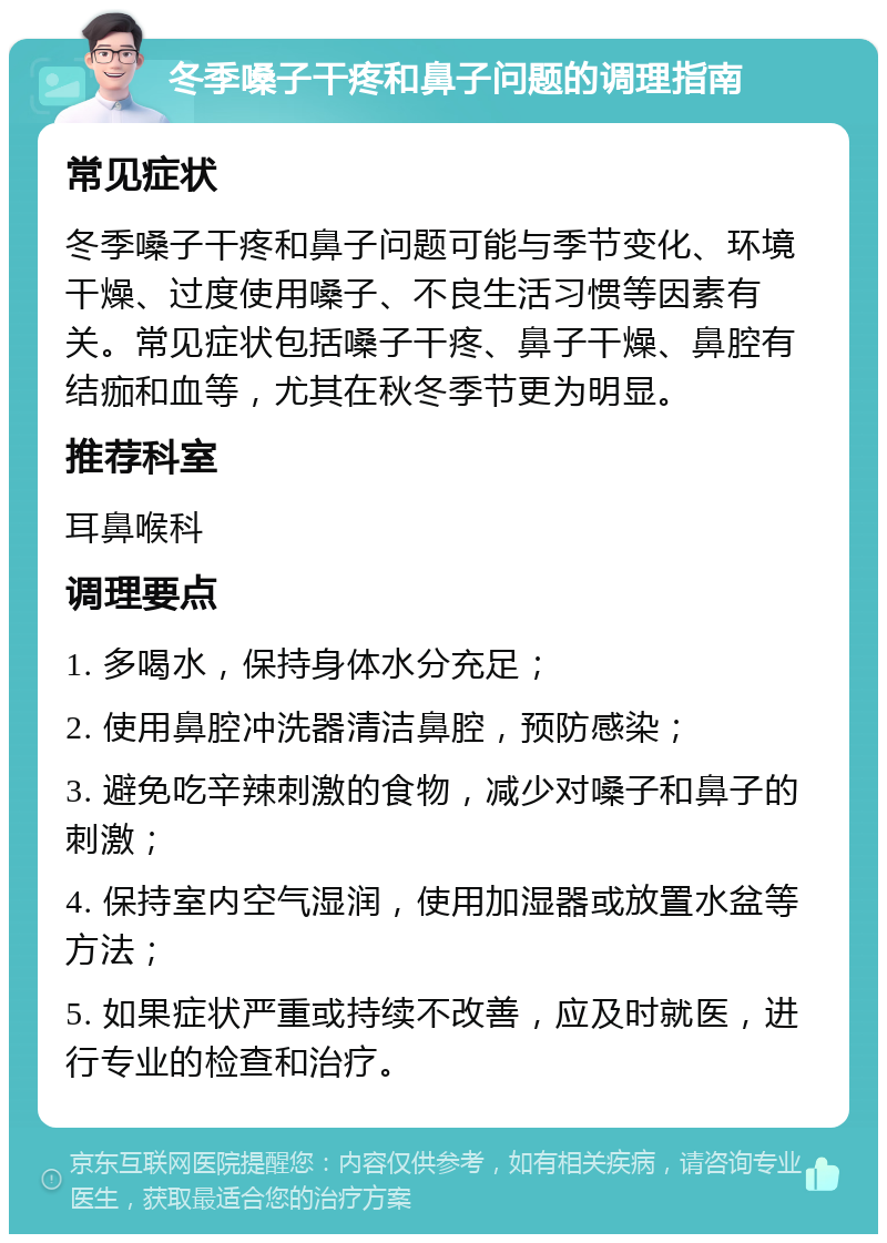 冬季嗓子干疼和鼻子问题的调理指南 常见症状 冬季嗓子干疼和鼻子问题可能与季节变化、环境干燥、过度使用嗓子、不良生活习惯等因素有关。常见症状包括嗓子干疼、鼻子干燥、鼻腔有结痂和血等，尤其在秋冬季节更为明显。 推荐科室 耳鼻喉科 调理要点 1. 多喝水，保持身体水分充足； 2. 使用鼻腔冲洗器清洁鼻腔，预防感染； 3. 避免吃辛辣刺激的食物，减少对嗓子和鼻子的刺激； 4. 保持室内空气湿润，使用加湿器或放置水盆等方法； 5. 如果症状严重或持续不改善，应及时就医，进行专业的检查和治疗。