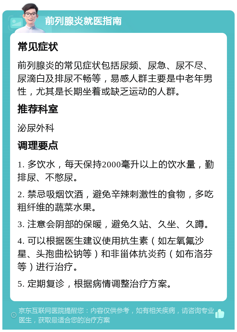 前列腺炎就医指南 常见症状 前列腺炎的常见症状包括尿频、尿急、尿不尽、尿滴白及排尿不畅等，易感人群主要是中老年男性，尤其是长期坐着或缺乏运动的人群。 推荐科室 泌尿外科 调理要点 1. 多饮水，每天保持2000毫升以上的饮水量，勤排尿、不憋尿。 2. 禁忌吸烟饮酒，避免辛辣刺激性的食物，多吃粗纤维的蔬菜水果。 3. 注意会阴部的保暖，避免久站、久坐、久蹲。 4. 可以根据医生建议使用抗生素（如左氧氟沙星、头孢曲松钠等）和非甾体抗炎药（如布洛芬等）进行治疗。 5. 定期复诊，根据病情调整治疗方案。