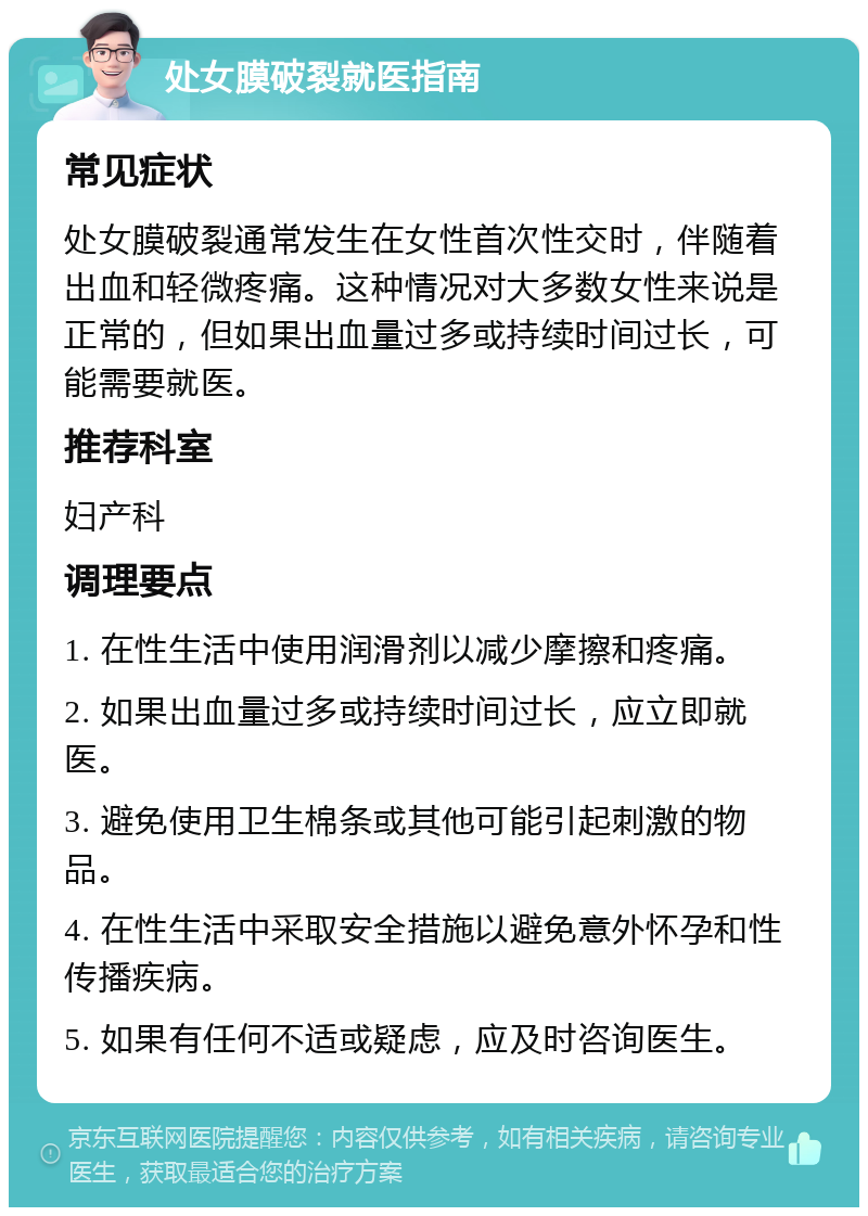 处女膜破裂就医指南 常见症状 处女膜破裂通常发生在女性首次性交时，伴随着出血和轻微疼痛。这种情况对大多数女性来说是正常的，但如果出血量过多或持续时间过长，可能需要就医。 推荐科室 妇产科 调理要点 1. 在性生活中使用润滑剂以减少摩擦和疼痛。 2. 如果出血量过多或持续时间过长，应立即就医。 3. 避免使用卫生棉条或其他可能引起刺激的物品。 4. 在性生活中采取安全措施以避免意外怀孕和性传播疾病。 5. 如果有任何不适或疑虑，应及时咨询医生。