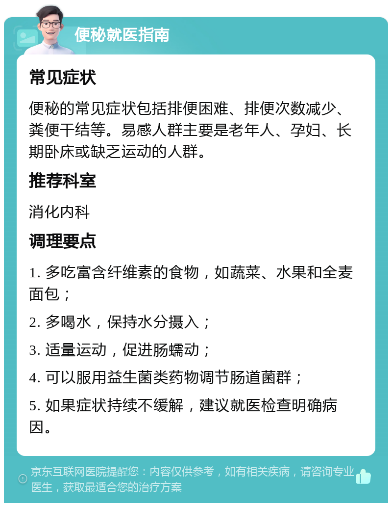 便秘就医指南 常见症状 便秘的常见症状包括排便困难、排便次数减少、粪便干结等。易感人群主要是老年人、孕妇、长期卧床或缺乏运动的人群。 推荐科室 消化内科 调理要点 1. 多吃富含纤维素的食物，如蔬菜、水果和全麦面包； 2. 多喝水，保持水分摄入； 3. 适量运动，促进肠蠕动； 4. 可以服用益生菌类药物调节肠道菌群； 5. 如果症状持续不缓解，建议就医检查明确病因。