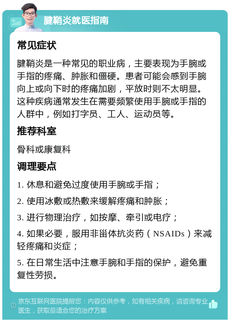 腱鞘炎就医指南 常见症状 腱鞘炎是一种常见的职业病，主要表现为手腕或手指的疼痛、肿胀和僵硬。患者可能会感到手腕向上或向下时的疼痛加剧，平放时则不太明显。这种疾病通常发生在需要频繁使用手腕或手指的人群中，例如打字员、工人、运动员等。 推荐科室 骨科或康复科 调理要点 1. 休息和避免过度使用手腕或手指； 2. 使用冰敷或热敷来缓解疼痛和肿胀； 3. 进行物理治疗，如按摩、牵引或电疗； 4. 如果必要，服用非甾体抗炎药（NSAIDs）来减轻疼痛和炎症； 5. 在日常生活中注意手腕和手指的保护，避免重复性劳损。