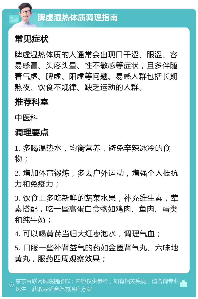 脾虚湿热体质调理指南 常见症状 脾虚湿热体质的人通常会出现口干涩、眼涩、容易感冒、头疼头晕、性不敏感等症状，且多伴随着气虚、脾虚、阳虚等问题。易感人群包括长期熬夜、饮食不规律、缺乏运动的人群。 推荐科室 中医科 调理要点 1. 多喝温热水，均衡营养，避免辛辣冰冷的食物； 2. 增加体育锻炼，多去户外运动，增强个人抵抗力和免疫力； 3. 饮食上多吃新鲜的蔬菜水果，补充维生素，荤素搭配，吃一些高蛋白食物如鸡肉、鱼肉、蛋类和纯牛奶； 4. 可以喝黄芪当归大红枣泡水，调理气血； 5. 口服一些补肾益气的药如金匮肾气丸、六味地黄丸，服药四周观察效果；