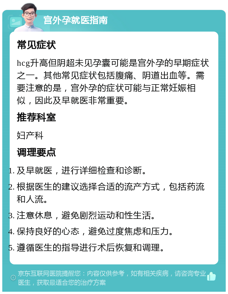 宫外孕就医指南 常见症状 hcg升高但阴超未见孕囊可能是宫外孕的早期症状之一。其他常见症状包括腹痛、阴道出血等。需要注意的是，宫外孕的症状可能与正常妊娠相似，因此及早就医非常重要。 推荐科室 妇产科 调理要点 及早就医，进行详细检查和诊断。 根据医生的建议选择合适的流产方式，包括药流和人流。 注意休息，避免剧烈运动和性生活。 保持良好的心态，避免过度焦虑和压力。 遵循医生的指导进行术后恢复和调理。