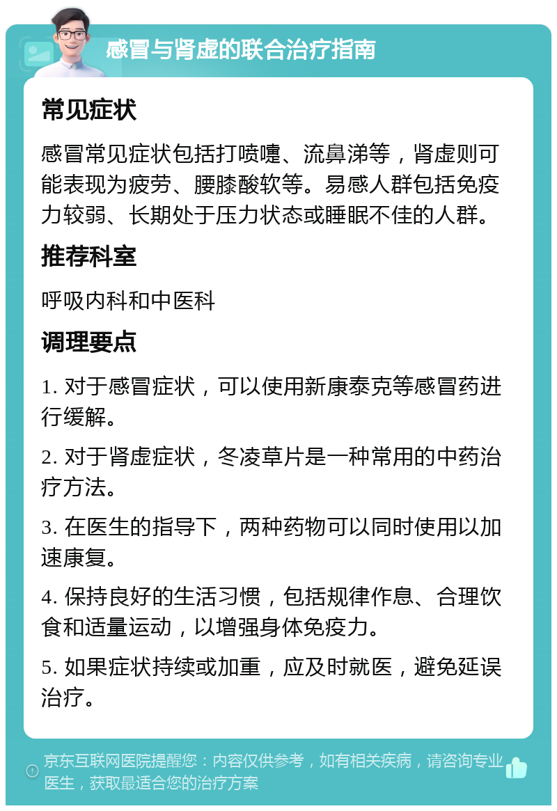 感冒与肾虚的联合治疗指南 常见症状 感冒常见症状包括打喷嚏、流鼻涕等，肾虚则可能表现为疲劳、腰膝酸软等。易感人群包括免疫力较弱、长期处于压力状态或睡眠不佳的人群。 推荐科室 呼吸内科和中医科 调理要点 1. 对于感冒症状，可以使用新康泰克等感冒药进行缓解。 2. 对于肾虚症状，冬凌草片是一种常用的中药治疗方法。 3. 在医生的指导下，两种药物可以同时使用以加速康复。 4. 保持良好的生活习惯，包括规律作息、合理饮食和适量运动，以增强身体免疫力。 5. 如果症状持续或加重，应及时就医，避免延误治疗。