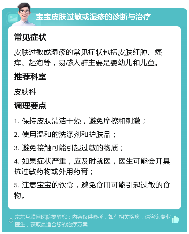 宝宝皮肤过敏或湿疹的诊断与治疗 常见症状 皮肤过敏或湿疹的常见症状包括皮肤红肿、瘙痒、起泡等，易感人群主要是婴幼儿和儿童。 推荐科室 皮肤科 调理要点 1. 保持皮肤清洁干燥，避免摩擦和刺激； 2. 使用温和的洗涤剂和护肤品； 3. 避免接触可能引起过敏的物质； 4. 如果症状严重，应及时就医，医生可能会开具抗过敏药物或外用药膏； 5. 注意宝宝的饮食，避免食用可能引起过敏的食物。