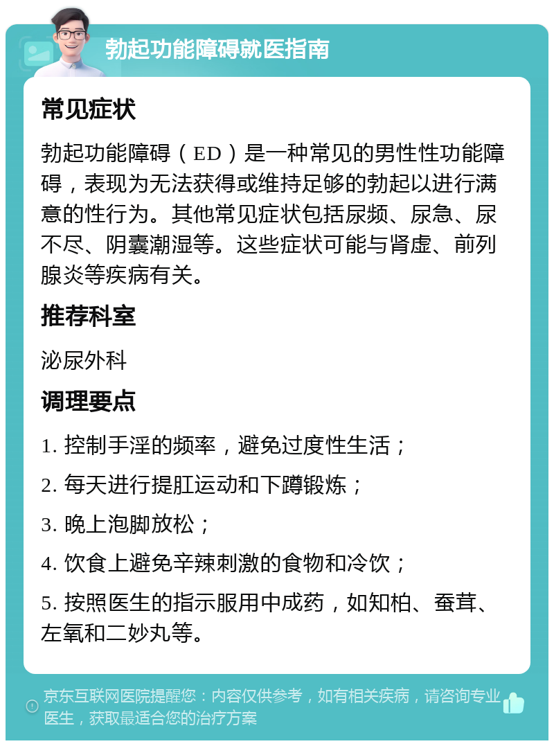 勃起功能障碍就医指南 常见症状 勃起功能障碍（ED）是一种常见的男性性功能障碍，表现为无法获得或维持足够的勃起以进行满意的性行为。其他常见症状包括尿频、尿急、尿不尽、阴囊潮湿等。这些症状可能与肾虚、前列腺炎等疾病有关。 推荐科室 泌尿外科 调理要点 1. 控制手淫的频率，避免过度性生活； 2. 每天进行提肛运动和下蹲锻炼； 3. 晚上泡脚放松； 4. 饮食上避免辛辣刺激的食物和冷饮； 5. 按照医生的指示服用中成药，如知柏、蚕茸、左氧和二妙丸等。