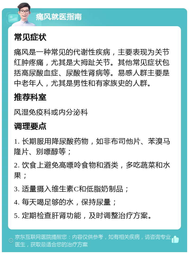 痛风就医指南 常见症状 痛风是一种常见的代谢性疾病，主要表现为关节红肿疼痛，尤其是大拇趾关节。其他常见症状包括高尿酸血症、尿酸性肾病等。易感人群主要是中老年人，尤其是男性和有家族史的人群。 推荐科室 风湿免疫科或内分泌科 调理要点 1. 长期服用降尿酸药物，如非布司他片、苯溴马隆片、别嘌醇等； 2. 饮食上避免高嘌呤食物和酒类，多吃蔬菜和水果； 3. 适量摄入维生素C和低脂奶制品； 4. 每天喝足够的水，保持尿量； 5. 定期检查肝肾功能，及时调整治疗方案。